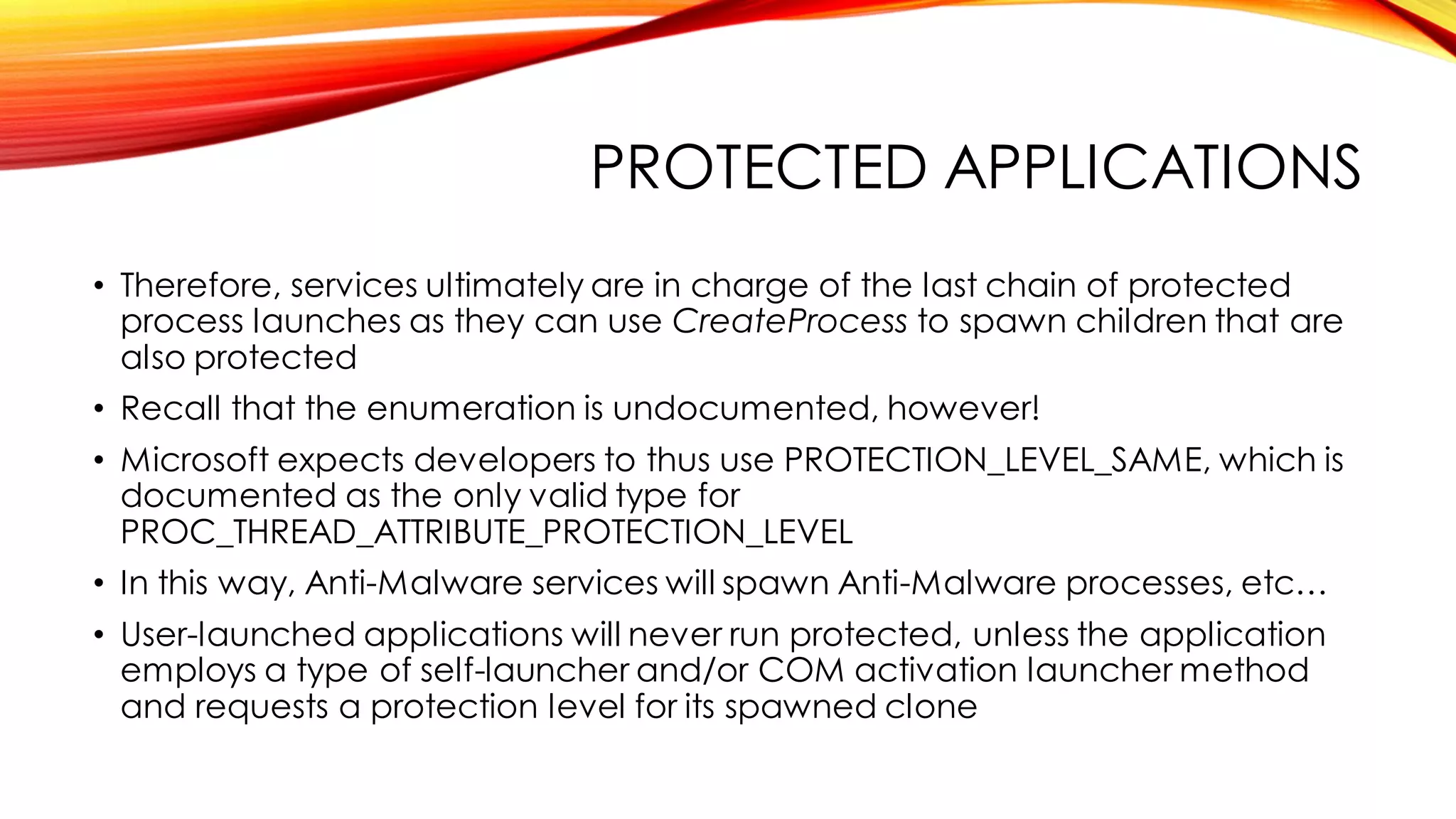 PROTECTED APPLICATIONS
• Therefore, services ultimately are in charge of the last chain of protected
process launches as they can use CreateProcess to spawn children that are
also protected
• Recall that the enumeration is undocumented, however!
• Microsoft expects developers to thus use PROTECTION_LEVEL_SAME, which is
documented as the only valid type for
PROC_THREAD_ATTRIBUTE_PROTECTION_LEVEL
• In this way, Anti-Malware services will spawn Anti-Malware processes, etc…
• User-launched applications will never run protected, unless the application
employs a type of self-launcher and/or COM activation launcher method
and requests a protection level for its spawned clone
 