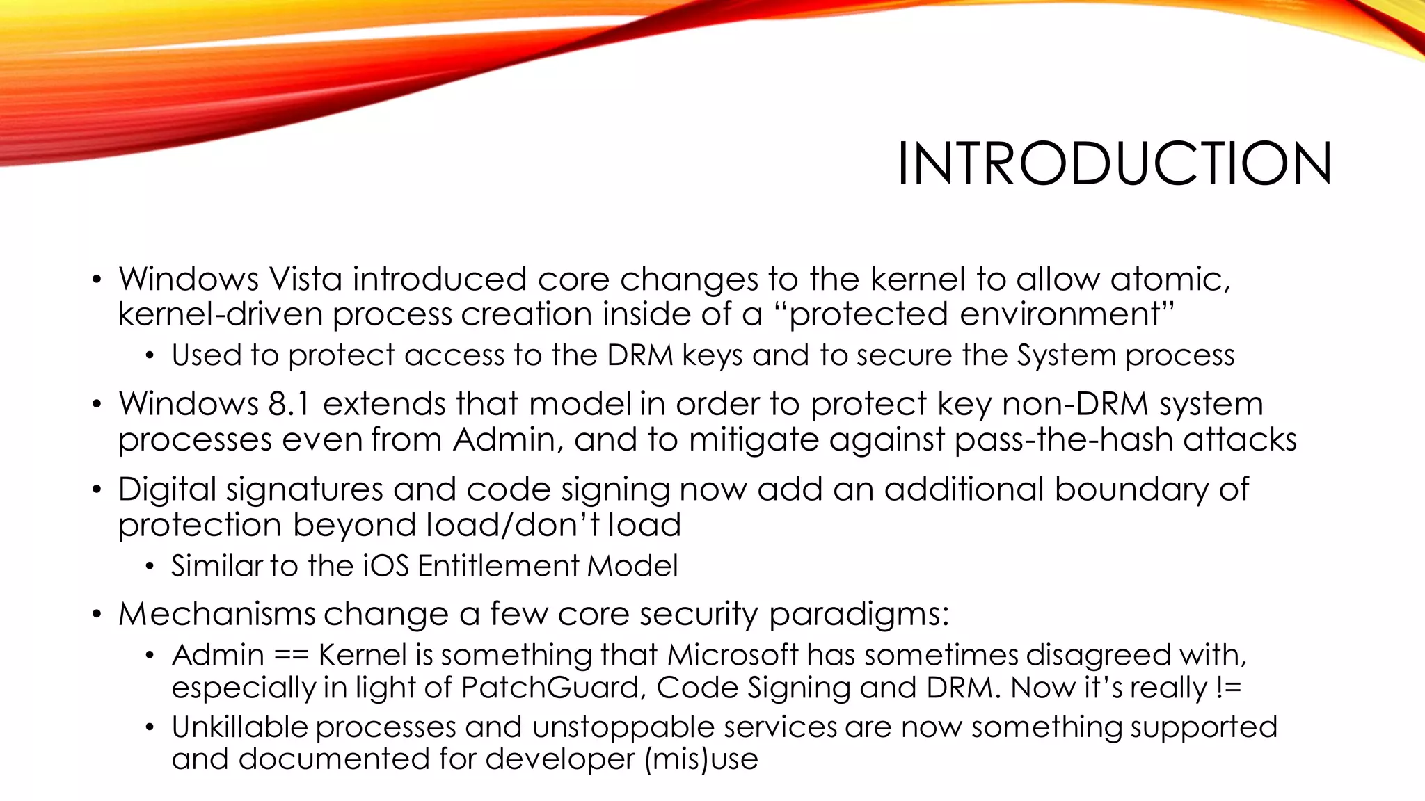 INTRODUCTION
• Windows Vista introduced core changes to the kernel to allow atomic,
kernel-driven process creation inside of a “protected environment”
• Used to protect access to the DRM keys and to secure the System process
• Windows 8.1 extends that model in order to protect key non-DRM system
processes even from Admin, and to mitigate against pass-the-hash attacks
• Digital signatures and code signing now add an additional boundary of
protection beyond load/don’t load
• Similar to the iOS Entitlement Model
• Mechanisms change a few core security paradigms:
• Admin == Kernel is something that Microsoft has sometimes disagreed with,
especially in light of PatchGuard, Code Signing and DRM. Now it’s really !=
• Unkillable processes and unstoppable services are now something supported
and documented for developer (mis)use
 