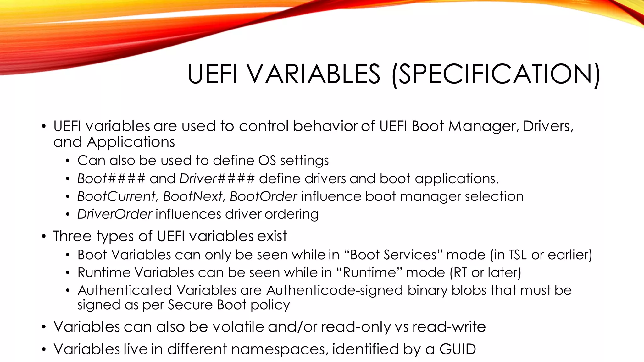 UEFI VARIABLES (SPECIFICATION)
• UEFI variables are used to control behavior of UEFI Boot Manager, Drivers,
and Applications
• Can also be used to define OS settings
• Boot#### and Driver#### define drivers and boot applications.
• BootCurrent, BootNext, BootOrder influence boot manager selection
• DriverOrder influences driver ordering
• Three types of UEFI variables exist
• Boot Variables can only be seen while in “Boot Services” mode (in TSL or earlier)
• Runtime Variables can be seen while in “Runtime” mode (RT or later)
• Authenticated Variables are Authenticode-signed binary blobs that must be
signed as per Secure Boot policy
• Variables can also be volatile and/or read-only vs read-write
• Variables live in different namespaces, identified by a GUID
 