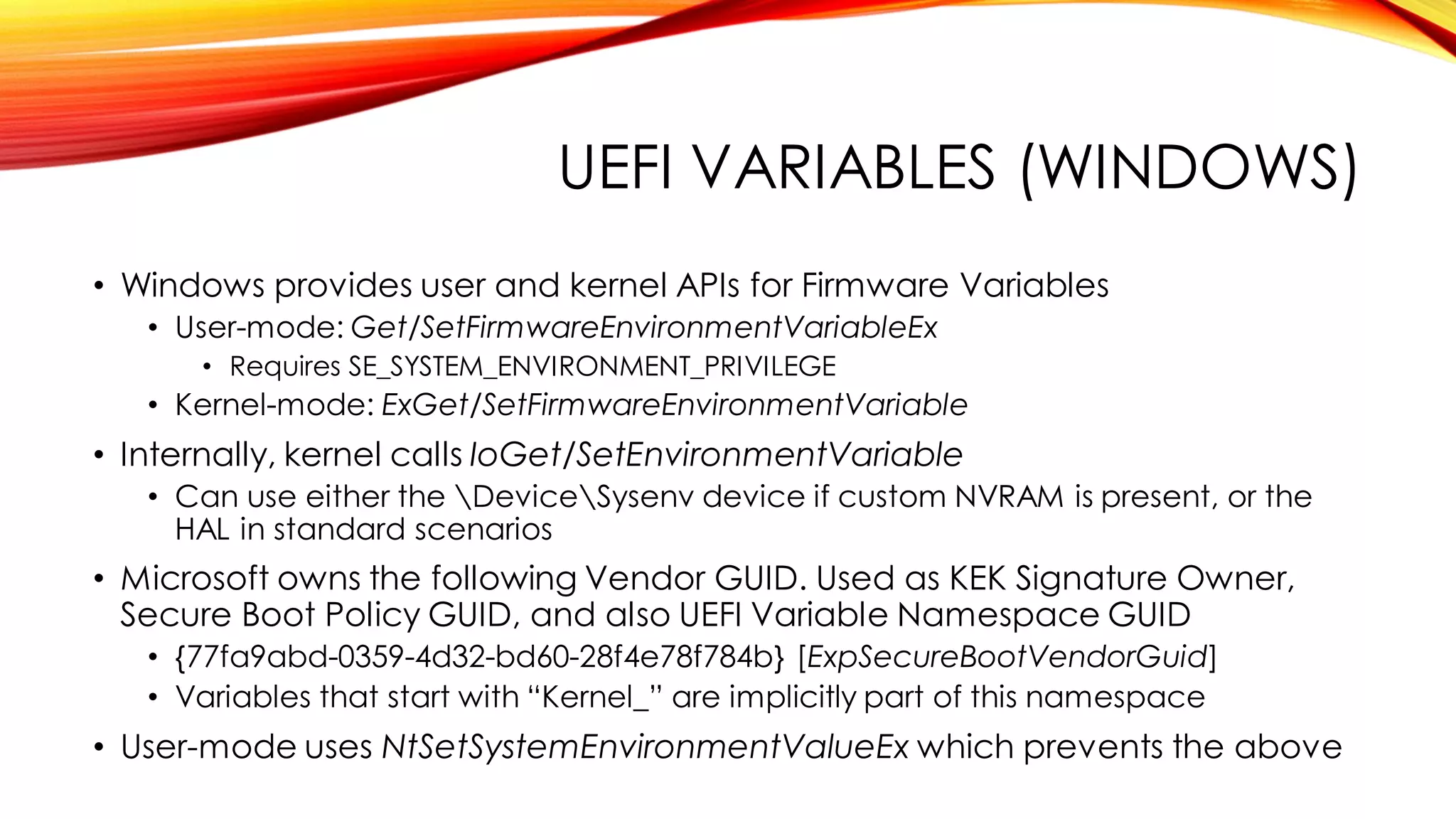 UEFI VARIABLES (WINDOWS)
• Windows provides user and kernel APIs for Firmware Variables
• User-mode: Get/SetFirmwareEnvironmentVariableEx
• Requires SE_SYSTEM_ENVIRONMENT_PRIVILEGE
• Kernel-mode: ExGet/SetFirmwareEnvironmentVariable
• Internally, kernel calls IoGet/SetEnvironmentVariable
• Can use either the DeviceSysenv device if custom NVRAM is present, or the
HAL in standard scenarios
• Microsoft owns the following Vendor GUID. Used as KEK Signature Owner,
Secure Boot Policy GUID, and also UEFI Variable Namespace GUID
• {77fa9abd-0359-4d32-bd60-28f4e78f784b} [ExpSecureBootVendorGuid]
• Variables that start with “Kernel_” are implicitly part of this namespace
• User-mode uses NtSetSystemEnvironmentValueEx which prevents the above
 