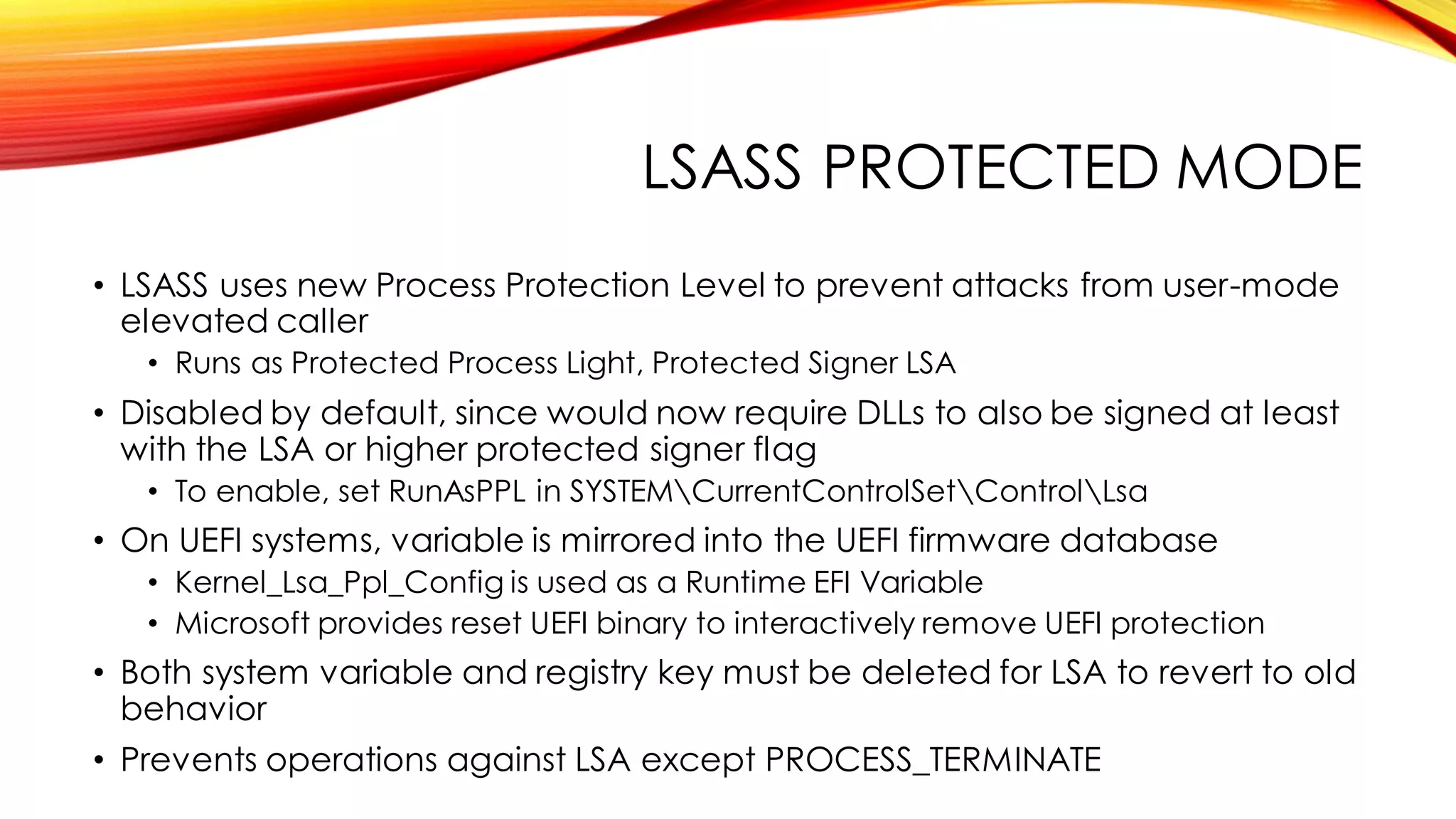 LSASS PROTECTED MODE
• LSASS uses new Process Protection Level to prevent attacks from user-mode
elevated caller
• Runs as Protected Process Light, Protected Signer LSA
• Disabled by default, since would now require DLLs to also be signed at least
with the LSA or higher protected signer flag
• To enable, set RunAsPPL in SYSTEMCurrentControlSetControlLsa
• On UEFI systems, variable is mirrored into the UEFI firmware database
• Kernel_Lsa_Ppl_Config is used as a Runtime EFI Variable
• Microsoft provides reset UEFI binary to interactively remove UEFI protection
• Both system variable and registry key must be deleted for LSA to revert to old
behavior
• Prevents operations against LSA except PROCESS_TERMINATE
 