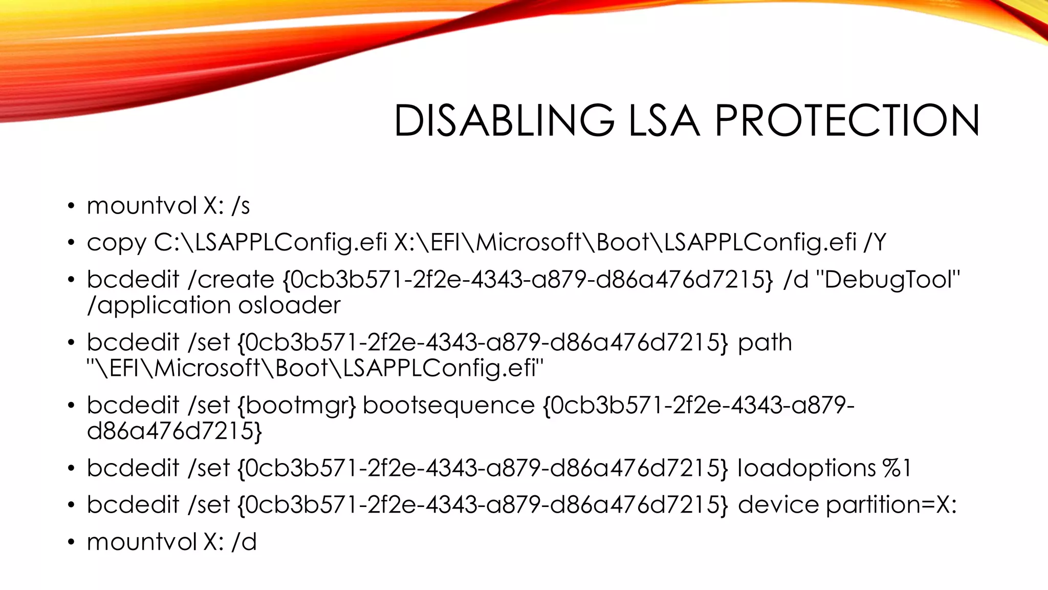 DISABLING LSA PROTECTION
• mountvol X: /s
• copy C:LSAPPLConfig.efi X:EFIMicrosoftBootLSAPPLConfig.efi /Y
• bcdedit /create {0cb3b571-2f2e-4343-a879-d86a476d7215} /d "DebugTool"
/application osloader
• bcdedit /set {0cb3b571-2f2e-4343-a879-d86a476d7215} path
"EFIMicrosoftBootLSAPPLConfig.efi"
• bcdedit /set {bootmgr} bootsequence {0cb3b571-2f2e-4343-a879-
d86a476d7215}
• bcdedit /set {0cb3b571-2f2e-4343-a879-d86a476d7215} loadoptions %1
• bcdedit /set {0cb3b571-2f2e-4343-a879-d86a476d7215} device partition=X:
• mountvol X: /d
 