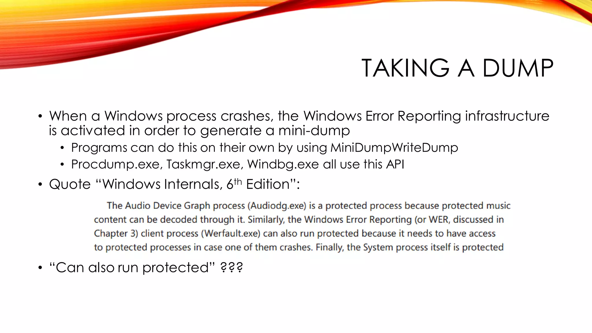 TAKING A DUMP
• When a Windows process crashes, the Windows Error Reporting infrastructure
is activated in order to generate a mini-dump
• Programs can do this on their own by using MiniDumpWriteDump
• Procdump.exe, Taskmgr.exe, Windbg.exe all use this API
• Quote “Windows Internals, 6th Edition”:
• “Can also run protected” ???
 