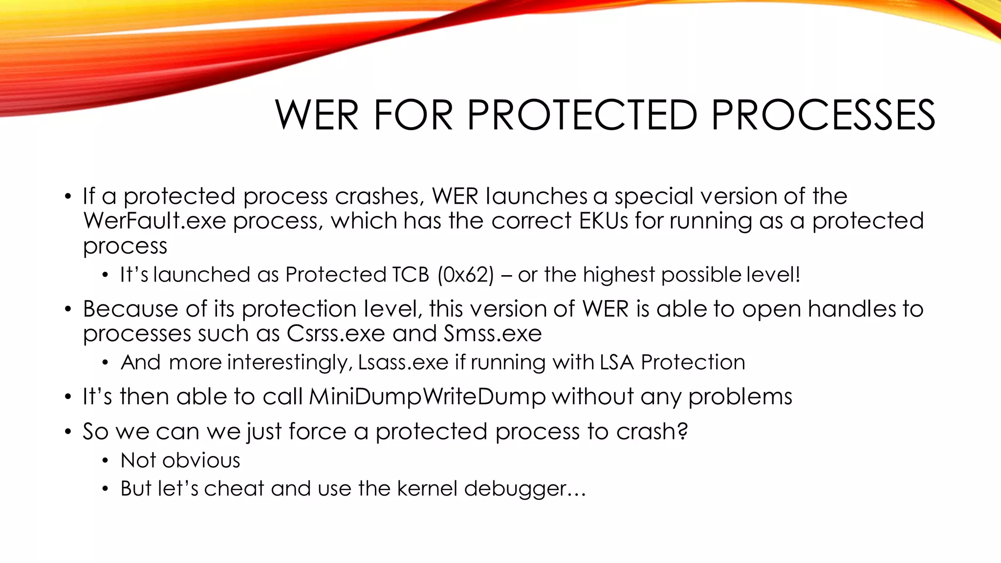 WER FOR PROTECTED PROCESSES
• If a protected process crashes, WER launches a special version of the
WerFault.exe process, which has the correct EKUs for running as a protected
process
• It’s launched as Protected TCB (0x62) – or the highest possible level!
• Because of its protection level, this version of WER is able to open handles to
processes such as Csrss.exe and Smss.exe
• And more interestingly, Lsass.exe if running with LSA Protection
• It’s then able to call MiniDumpWriteDump without any problems
• So we can we just force a protected process to crash?
• Not obvious
• But let’s cheat and use the kernel debugger…
 
