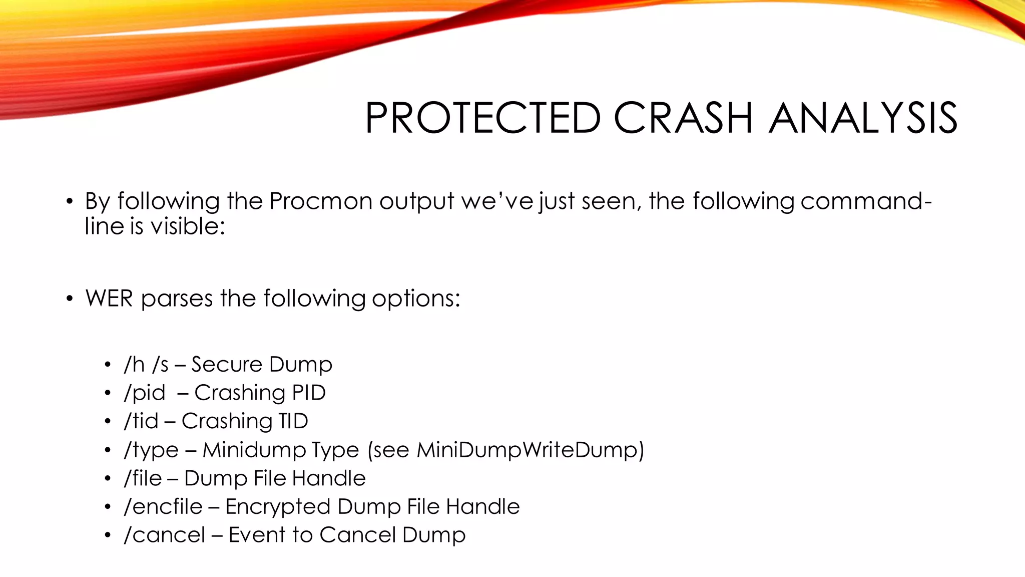 PROTECTED CRASH ANALYSIS
• By following the Procmon output we’ve just seen, the following command-
line is visible:
• WER parses the following options:
• /h /s – Secure Dump
• /pid – Crashing PID
• /tid – Crashing TID
• /type – Minidump Type (see MiniDumpWriteDump)
• /file – Dump File Handle
• /encfile – Encrypted Dump File Handle
• /cancel – Event to Cancel Dump
 