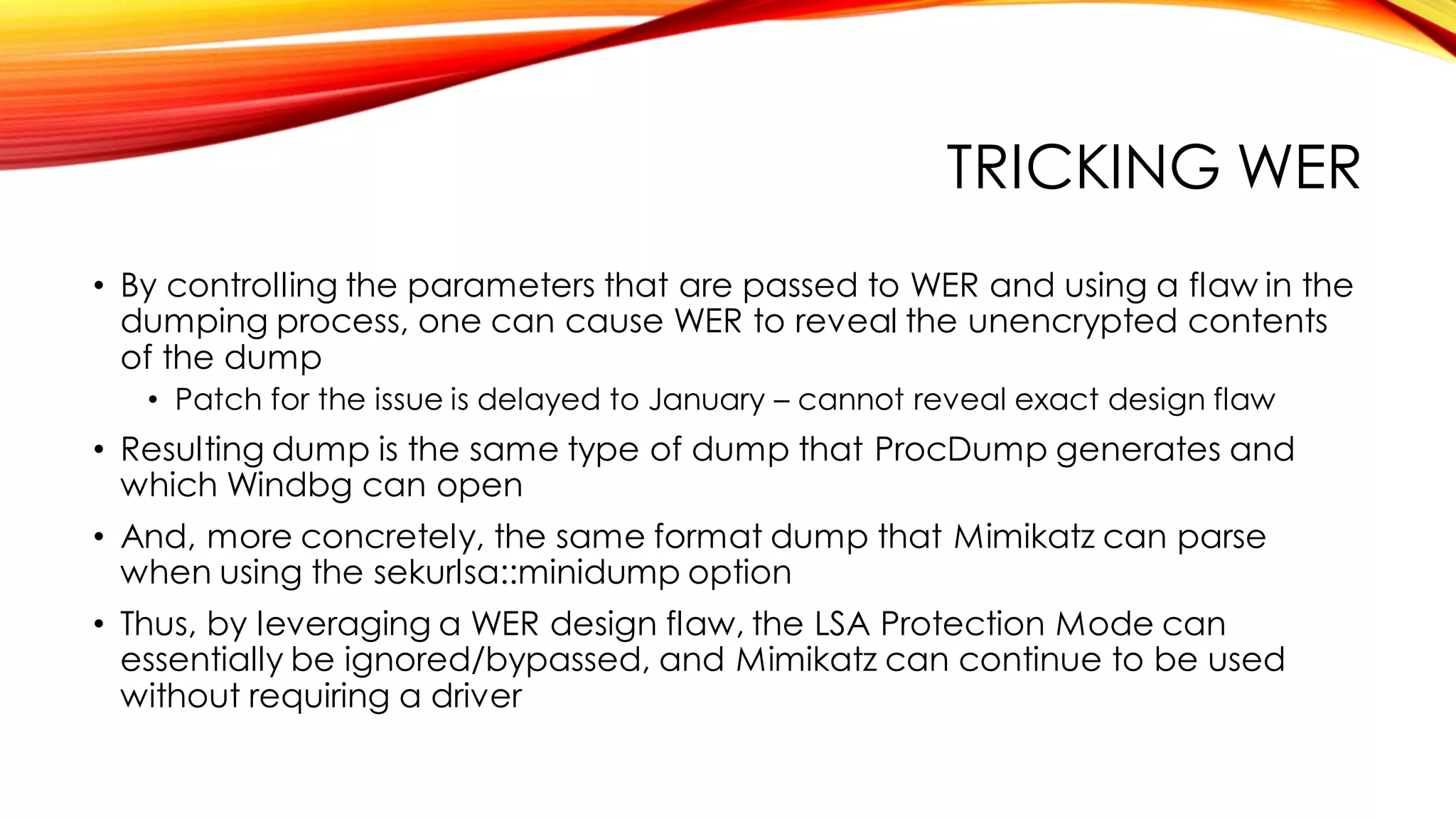 TRICKING WER
• By controlling the parameters that are passed to WER and using a flaw in the
dumping process, one can cause WER to reveal the unencrypted contents
of the dump
• Patch for the issue is delayed to January – cannot reveal exact design flaw
• Resulting dump is the same type of dump that ProcDump generates and
which Windbg can open
• And, more concretely, the same format dump that Mimikatz can parse
when using the sekurlsa::minidump option
• Thus, by leveraging a WER design flaw, the LSA Protection Mode can
essentially be ignored/bypassed, and Mimikatz can continue to be used
without requiring a driver
 