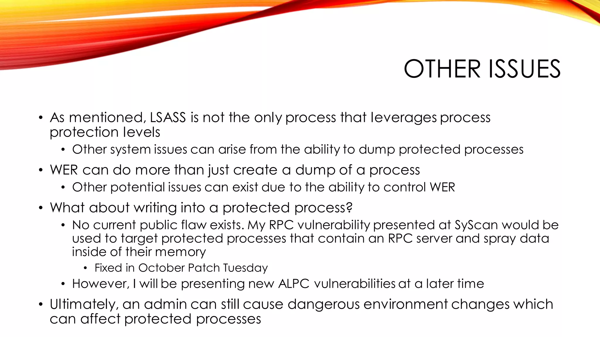 OTHER ISSUES
• As mentioned, LSASS is not the only process that leverages process
protection levels
• Other system issues can arise from the ability to dump protected processes
• WER can do more than just create a dump of a process
• Other potential issues can exist due to the ability to control WER
• What about writing into a protected process?
• No current public flaw exists. My RPC vulnerability presented at SyScan would be
used to target protected processes that contain an RPC server and spray data
inside of their memory
• Fixed in October Patch Tuesday
• However, I will be presenting new ALPC vulnerabilities at a later time
• Ultimately, an admin can still cause dangerous environment changes which
can affect protected processes
 