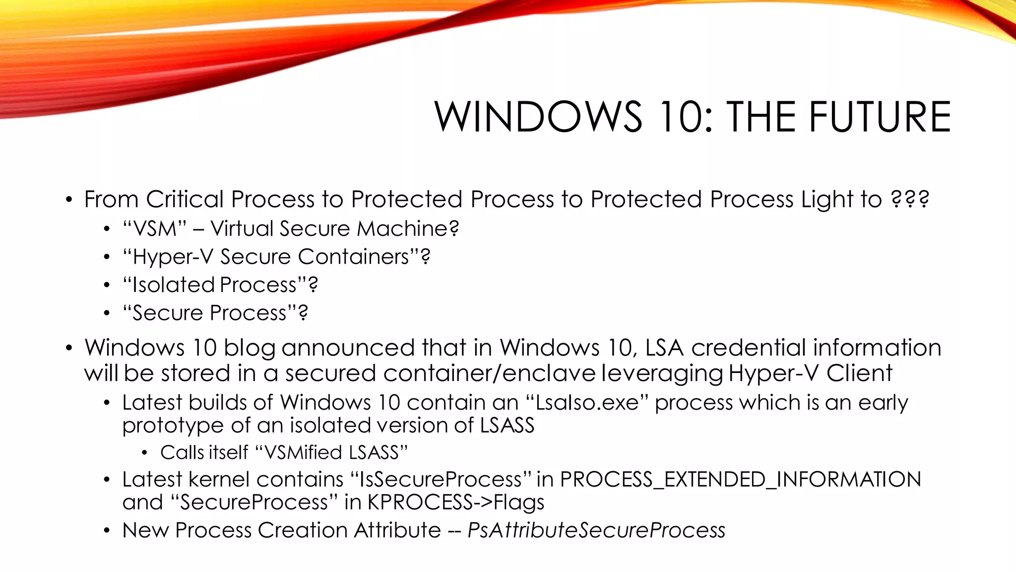 WINDOWS 10: THE FUTURE
• From Critical Process to Protected Process to Protected Process Light to ???
• “VSM” – Virtual Secure Machine?
• “Hyper-V Secure Containers”?
• “Isolated Process”?
• “Secure Process”?
• Windows 10 blog announced that in Windows 10, LSA credential information
will be stored in a secured container/enclave leveraging Hyper-V Client
• Latest builds of Windows 10 contain an “LsaIso.exe” process which is an early
prototype of an isolated version of LSASS
• Calls itself “VSMified LSASS”
• Latest kernel contains “IsSecureProcess” in PROCESS_EXTENDED_INFORMATION
and “SecureProcess” in KPROCESS->Flags
• New Process Creation Attribute -- PsAttributeSecureProcess
 