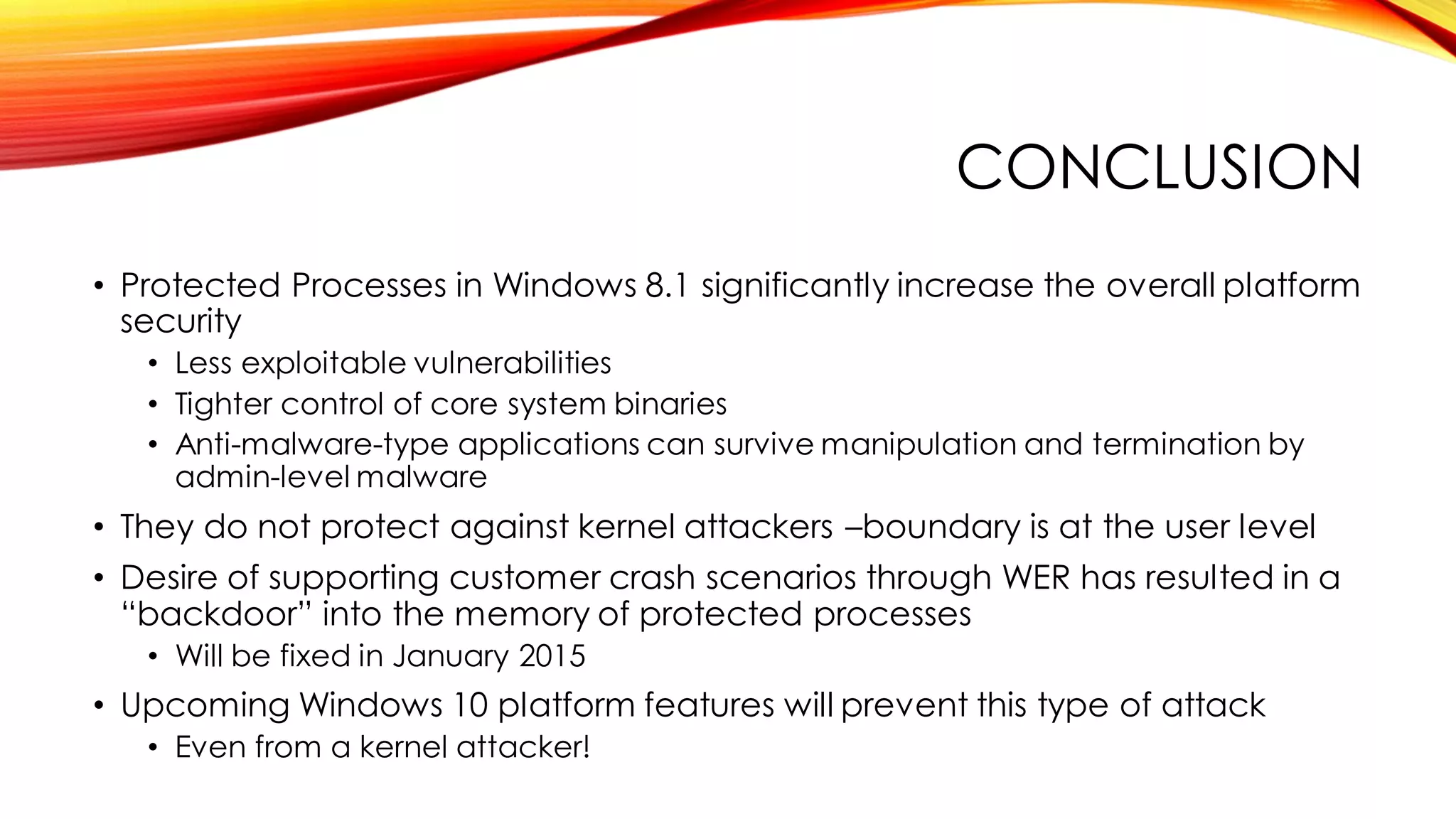 CONCLUSION
• Protected Processes in Windows 8.1 significantly increase the overall platform
security
• Less exploitable vulnerabilities
• Tighter control of core system binaries
• Anti-malware-type applications can survive manipulation and termination by
admin-level malware
• They do not protect against kernel attackers –boundary is at the user level
• Desire of supporting customer crash scenarios through WER has resulted in a
“backdoor” into the memory of protected processes
• Will be fixed in January 2015
• Upcoming Windows 10 platform features will prevent this type of attack
• Even from a kernel attacker!
 