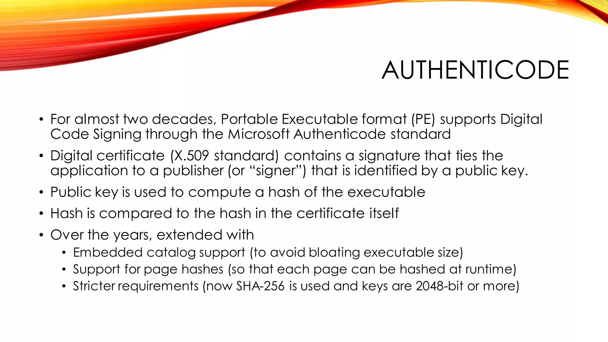 AUTHENTICODE
• For almost two decades, Portable Executable format (PE) supports Digital
Code Signing through the Microsoft Authenticode standard
• Digital certificate (X.509 standard) contains a signature that ties the
application to a publisher (or “signer”) that is identified by a public key.
• Public key is used to compute a hash of the executable
• Hash is compared to the hash in the certificate itself
• Over the years, extended with
• Embedded catalog support (to avoid bloating executable size)
• Support for page hashes (so that each page can be hashed at runtime)
• Stricter requirements (now SHA-256 is used and keys are 2048-bit or more)
 