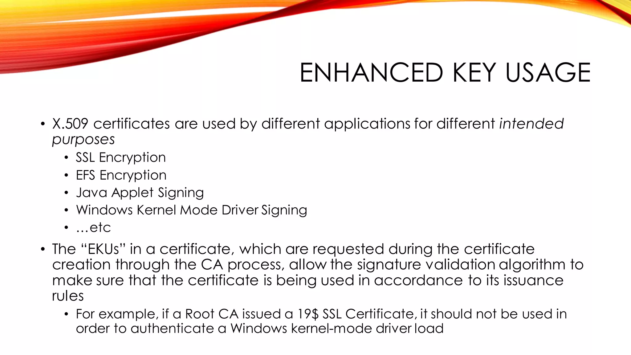 ENHANCED KEY USAGE
• X.509 certificates are used by different applications for different intended
purposes
• SSL Encryption
• EFS Encryption
• Java Applet Signing
• Windows Kernel Mode Driver Signing
• …etc
• The “EKUs” in a certificate, which are requested during the certificate
creation through the CA process, allow the signature validation algorithm to
make sure that the certificate is being used in accordance to its issuance
rules
• For example, if a Root CA issued a 19$ SSL Certificate, it should not be used in
order to authenticate a Windows kernel-mode driver load
 