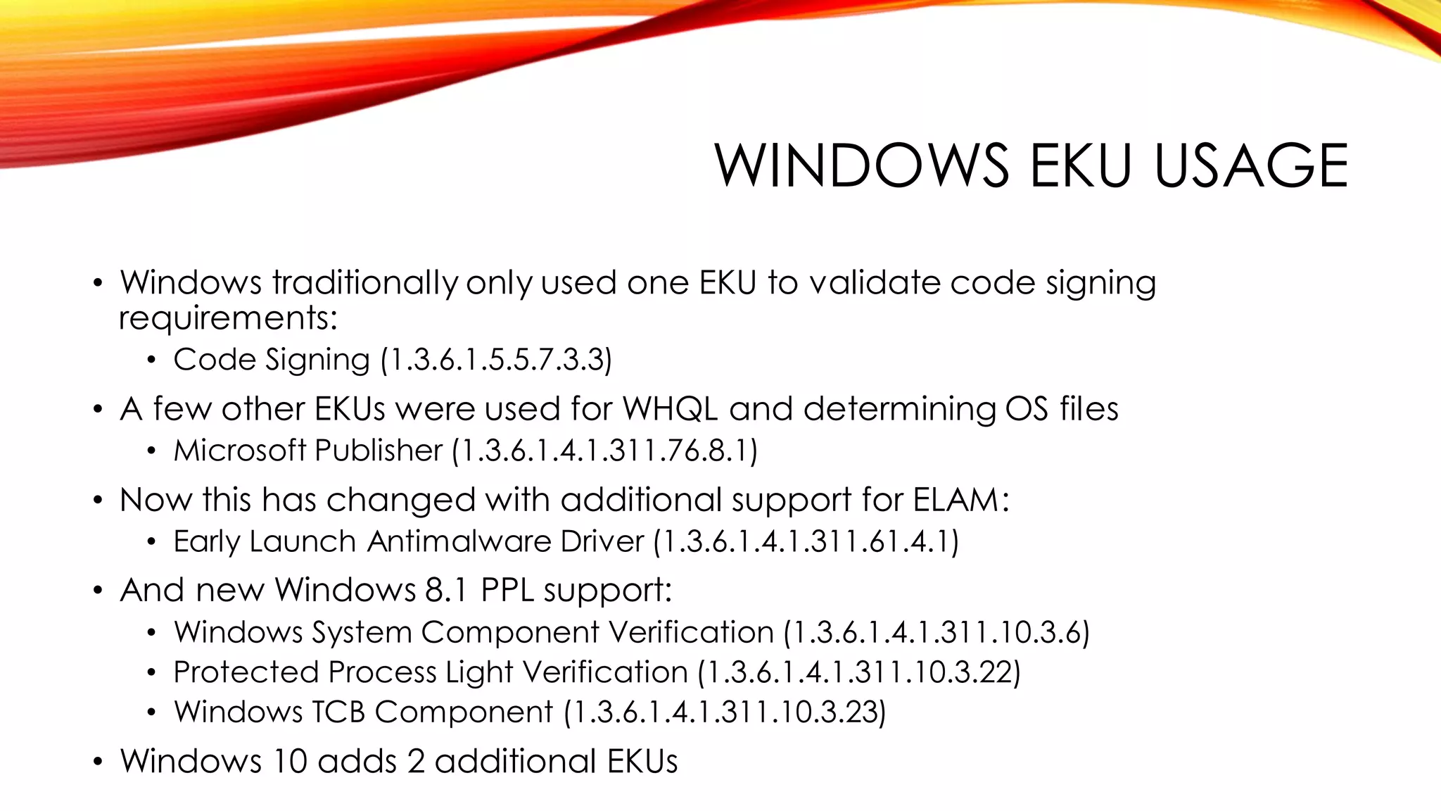 WINDOWS EKU USAGE
• Windows traditionally only used one EKU to validate code signing
requirements:
• Code Signing (1.3.6.1.5.5.7.3.3)
• A few other EKUs were used for WHQL and determining OS files
• Microsoft Publisher (1.3.6.1.4.1.311.76.8.1)
• Now this has changed with additional support for ELAM:
• Early Launch Antimalware Driver (1.3.6.1.4.1.311.61.4.1)
• And new Windows 8.1 PPL support:
• Windows System Component Verification (1.3.6.1.4.1.311.10.3.6)
• Protected Process Light Verification (1.3.6.1.4.1.311.10.3.22)
• Windows TCB Component (1.3.6.1.4.1.311.10.3.23)
• Windows 10 adds 2 additional EKUs
 