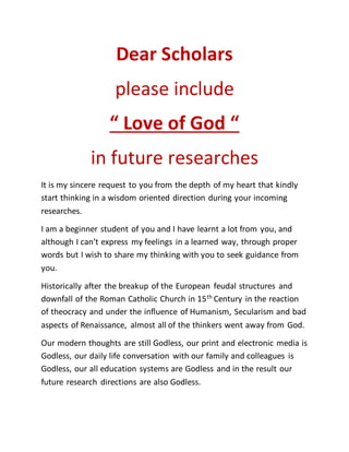 Dear Scholars
please include
“ Love of God “
in future researches
It is my sincere request to you from the depth of my heart that kindly
start thinking in a wisdom oriented direction during your incoming
researches.
I am a beginner student of you and I have learnt a lot from you, and
although I can’t express my feelings in a learned way, through proper
words but I wish to share my thinking with you to seek guidance from
you.
Historically after the breakup of the European feudal structures and
downfall of the Roman Catholic Church in 15th
Century in the reaction
of theocracy and under the influence of Humanism, Secularism and bad
aspects of Renaissance, almost all of the thinkers went away from God.
Our modern thoughts are still Godless, our print and electronic media is
Godless, our daily life conversation with our family and colleagues is
Godless, our all education systems are Godless and in the result our
future research directions are also Godless.
 