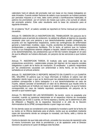 calendario hará el cálculo del promedio real con base en los meses trabajados en
este trimestre. Cuando existan factores de salario cuya causación se hubiera pactado
por períodos mayores a un mes, tales como primas o bonificaciones habituales; el
patrono los promediará por el número de meses que cubre y los sumará al cálculo
del promedio anterior. Este valor resultante será la base de cotización para el
siguiente trimestre.
En el sistema "ALA", el salario variable se reportará en forma mensual por períodos
causados.
Artículo 70. OMISION EN LA INSCRIPCION DEL TRABAJADOR. Sin perjuicio de lo
establecido para el período de protección, la calidad de afiliado al régimen es requisito
necesario para que una persona y sus derechohabientes queden protegidos, de
acuerdo con los reglamentos respectivos, contra las contingencias de enfermedad
general y maternidad, invalidez, vejez, muerte, accidentes de trabajo, enfermedades
profesionales y asignaciones familiares. Por lo tanto, el patrono que no hubiere
inscrito a sus trabajadores estando obligado a hacerlo, deberá reconocerles a ellos y
a los derechohabientes, las prestaciones que el ISS les hubiere otorgado en el caso
de que la afiliación se hubiere efectuado, sin perjuicio de las sanciones a que hubiere
lugar.
Artículo 71. INSCRIPCION TARDIA. El Instituto sólo será responsable de las
prestaciones económico - asistenciales propias del régimen de los seguros sociales
obligatorios a partir de la fecha de inscripción. El empleador o patrono responderá
por las prestaciones causadas con anterioridad a dicha fecha, en los términos
señalados en el artículo anterior.
Artículo 72. INSCRIPCION O REPORTE INEXACTO EN CUANTO A LA CUANTIA
DEL SALARIO. El patrono que no haya informado al Instituto el salario real del
trabajador dando lugar a que se le disminuyan las prestaciones económicas que le
pudieren corresponder a dicho trabajador o a sus derechohabientes en caso de
muerte, deberá cancelar al beneficiario el valor de la diferencia que resulte entre la
cuantía liquidada por el Instituto con base en el salario asegurado y la que le hubiere
correspondido en caso de haberlo reportado correctamente, sin perjuicio de la
sanción a que hubiere lugar.
Artículo 73. RECHAZO DE LAS NOVEDADES. Se tendrá como no aceptada una
novedad, cuando no aparezca relacionada en el respectivo informe de novedades
procesadas por el ISS o cuando, en forma expresa y escrita, así lo determine el Jefe
de Afiliación y Registro de la respectiva Seccional o el Jefe de la Sección
Administrativa de la UPNE correspondiente o quien haga sus veces.
En los demás casos se considerará como aceptada la novedad a partir de la fecha de
su recibo en la Oficina destinada para el efecto, recibo que se acreditará mediante
copia del documento donde se consigne la novedad, con fecha, sello y rúbrica de
quien la recibe.
Contra la decisión de que trata este artículo, proceden los recursos de reposición ante
el mismo funcionario que dictó la providencia y el de apelación ante el Director
General o la persona en quien él delegue esta facultad.
 