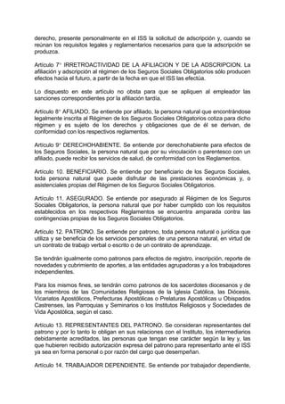 derecho, presente personalmente en el ISS la solicitud de adscripción y, cuando se
reúnan los requisitos legales y reglamentarios necesarios para que la adscripción se
produzca.
Artículo 7 IRRETROACTIVIDAD DE LA AFILIACION Y DE LA ADSCRIPCION. La
afiliación y adscripción al régimen de los Seguros Sociales Obligatorios sólo producen
efectos hacia el futuro, a partir de la fecha en que el ISS las efectúa.
Lo dispuesto en este artículo no obsta para que se apliquen al empleador las
sanciones correspondientes por la afiliación tardía.
Artículo 8 AFILIADO. Se entiende por afiliado, la persona natural que encontrándose
legalmente inscrita al Régimen de los Seguros Sociales Obligatorios cotiza para dicho
régimen y es sujeto de los derechos y obligaciones que de él se derivan, de
conformidad con los respectivos reglamentos.
Artículo 9 DERECHOHABIENTE. Se entiende por derechohabiente para efectos de
los Seguros Sociales, la persona natural que por su vinculación o parentesco con un
afiliado, puede recibir los servicios de salud, de conformidad con los Reglamentos.
Artículo 10. BENEFICIARIO. Se entiende por beneficiario de los Seguros Sociales,
toda persona natural que puede disfrutar de las prestaciones económicas y, o
asistenciales propias del Régimen de los Seguros Sociales Obligatorios.
Artículo 11. ASEGURADO. Se entiende por asegurado al Régimen de los Seguros
Sociales Obligatorios, la persona natural que por haber cumplido con los requisitos
establecidos en los respectivos Reglamentos se encuentra amparada contra las
contingencias propias de los Seguros Sociales Obligatorios.
Artículo 12. PATRONO. Se entiende por patrono, toda persona natural o jurídica que
utiliza y se beneficia de los servicios personales de una persona natural, en virtud de
un contrato de trabajo verbal o escrito o de un contrato de aprendizaje.
Se tendrán igualmente como patronos para efectos de registro, inscripción, reporte de
novedades y cubrimiento de aportes, a las entidades agrupadoras y a los trabajadores
independientes.
Para los mismos fines, se tendrán como patronos de los sacerdotes diocesanos y de
los miembros de las Comunidades Religiosas de la Iglesia Católica, las Diócesis,
Vicariatos Apostólicos, Prefecturas Apostólicas o Prelaturas Apostólicas u Obispados
Castrenses, las Parroquias y Seminarios o los Institutos Religiosos y Sociedades de
Vida Apostólica, según el caso.
Artículo 13. REPRESENTANTES DEL PATRONO. Se consideran representantes del
patrono y por lo tanto lo obligan en sus relaciones con el Instituto, los intermediarios
debidamente acreditados, las personas que tengan ese carácter según la ley y, las
que hubieren recibido autorización expresa del patrono para representarlo ante el ISS
ya sea en forma personal o por razón del cargo que desempeñan.
Artículo 14. TRABAJADOR DEPENDIENTE. Se entiende por trabajador dependiente,
 