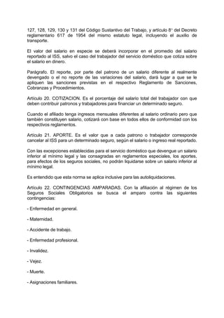 127, 128, 129, 130 y 131 del Código Sustantivo del Trabajo, y artículo 8 del Decreto
reglamentario 617 de 1954 del mismo estatuto legal, incluyendo el auxilio de
transporte.
El valor del salario en especie se deberá incorporar en el promedio del salario
reportado al ISS, salvo el caso del trabajador del servicio doméstico que cotiza sobre
el salario en dinero.
Parágrafo. El reporte, por parte del patrono de un salario diferente al realmente
devengado o el no reporte de las variaciones del salario, dará lugar a que se le
apliquen las sanciones previstas en el respectivo Reglamento de Sanciones,
Cobranzas y Procedimientos.
Artículo 20. COTIZACION. Es el porcentaje del salario total del trabajador con que
deben contribuir patronos y trabajadores para financiar un determinado seguro.
Cuando el afiliado tenga ingresos mensuales diferentes al salario ordinario pero que
también constituyen salario, cotizará con base en todos ellos de conformidad con los
respectivos reglamentos.
Artículo 21. APORTE. Es el valor que a cada patrono o trabajador corresponde
cancelar al ISS para un determinado seguro, según el salario o ingreso real reportado.
Con las excepciones establecidas para el servicio doméstico que devengue un salario
inferior al mínimo legal y las consagradas en reglamentos especiales, los aportes,
para efectos de los seguros sociales, no podrán liquidarse sobre un salario inferior al
mínimo legal.
Es entendido que esta norma se aplica inclusive para las autoliquidaciones.
Artículo 22. CONTINGENCIAS AMPARADAS. Con la afiliación al régimen de los
Seguros Sociales Obligatorios se busca el amparo contra las siguientes
contingencias:
- Enfermedad en general.
- Maternidad.
- Accidente de trabajo.
- Enfermedad profesional.
- Invalidez.
- Vejez.
- Muerte.
- Asignaciones familiares.
 