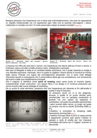 Architecture
Interior Design
Shop fitting
Arch. Matteo Trogu
_______________________________________________________________________________________
_______________________________________________________________________________________
www.no-ds.com | info@no-ds.com
Via Giambellino, 39 – 20146 – Milano [IT]
10
Bisogna precisare che l’esperienza non si basa solo sull’intrattenimento, che pure ne rappresenta
un aspetto fondamentale ma c’è esperienza ogni volta che le aziende coinvolgono i clienti,
mettendosi in contatto con loro “in modo personale e degno di essere ricordato” [fig.29,30] .
L’impresa non offre più solo beni o servizi, ma l’esperienza che deriva dall’uso di beni o servizi, e
l’individuo viene coinvolto a livello emotivo, fisico, intellettuale e spirituale.
Nel caso di Margielà si tratta di un contratto basato sull’essere, con il quale l’azienda si rivolge a
una clientela autonoma, informata, che è in grado di cogliere i diversi stimoli e ricondurli al mondo
della marca. Prevale una logica del coinvolgimento sensoriale: non ci sono molti dettagli
informativi perché si presuppone che il consumatore abbia già una competenza, una conoscenza
del brand e delle sue caratteristiche principali.
Ora il negozio si identifica come point of meeting ossia come punto di incontro aperto,
costantemente ‘under costruction’; uno spazio fisico il cui design è in continua evoluzione per
venire incontro alle nuove strategie di marketing.
Da un punto di vista semiotico, possiamo dire che l’esperienza più rilevante ai fini dell’analisi è
quella in fase di acquisto.
La direzione verso cui ci si sta dirigendo,
dunque, è quella di un punto vendita post-
commerciale: non un semplice contenitore di
prodotti ma uno spazio da esplorare e
condividere, nel quale sia possibile sperimentare
i valori evocati dalla marca; un luogo nel quale
“si compra, ma non si vende” [D’Andrea 2002, p.
61].
L’obiettivo è svincolare lo shopping dalla
transazione commerciale [fig.31 ].
L’Istanbul Concept Store è privo di casse poiché
il pagamento avviene solo previo l’utilizzo di
assegni o carte di credito per non intaccare
l’atmosfera del brand con il “volgare” scambio di
banconote.
Figura 29 - Workshop "Spazi del consumo", Maison
Martin Margielà: vip area.
Figura 30 - Workshop "Spazi del lavoro", Heinz: bar
contractor.
Figura 31 - Workshop "Spazi del consumo", Maison
Martin Margielà: vista della purchase area dal
fitting room.
 