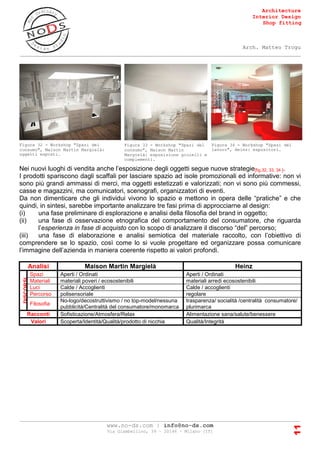 Architecture
Interior Design
Shop fitting
Arch. Matteo Trogu
_______________________________________________________________________________________
_______________________________________________________________________________________
www.no-ds.com | info@no-ds.com
Via Giambellino, 39 – 20146 – Milano [IT]
11
Nei nuovi luoghi di vendita anche l’esposizione degli oggetti segue nuove strategie[fig.32, 33, 34 ].
I prodotti spariscono dagli scaffali per lasciare spazio ad isole promozionali ed informative: non vi
sono più grandi ammassi di merci, ma oggetti estetizzati e valorizzati; non vi sono più commessi,
casse e magazzini, ma comunicatori, scenografi, organizzatori di eventi.
Da non dimenticare che gli individui vivono lo spazio e mettono in opera delle “pratiche” e che
quindi, in sintesi, sarebbe importante analizzare tre fasi prima di approcciarne al design:
(i) una fase preliminare di esplorazione e analisi della filosofia del brand in oggetto;
(ii) una fase di osservazione etnografica del comportamento del consumatore, che riguarda
l’esperienza in fase di acquisto con lo scopo di analizzare il discorso “del” percorso;
(iii) una fase di elaborazione e analisi semiotica del materiale raccolto, con l’obiettivo di
comprendere se lo spazio, così come lo si vuole progettare ed organizzare possa comunicare
l’immagine dell’azienda in maniera coerente rispetto ai valori profondi.
Analisi Maison Martin Margielà Heinz
DISCORSI
Spazi Aperti / Ordinati Aperti / Ordinati
Materiali materiali poveri / ecosostenibili materiali arredi ecosostenibili
Luci Calde / Accoglienti Calde / accoglienti
Percorso polisensoriale regolare
Filosofia
No-logo/decostruttivismo / no top-model/nessuna
pubblicità/Centralità del consumatore/monomarca
trasparenza/ socialità /centralità consumatore/
plurimarca
Racconti Sofisticazione/Atmosfera/Relax Alimentazione sana/salute/benessere
Valori Scoperta/Identità/Qualità/prodotto di nicchia Qualità/Integrità
Figura 32 - Workshop "Spazi del
consumo", Maison Martin Margielà:
oggetti esposti.
Figura 33 - Workshop "Spazi del
consumo", Maison Martin
Margielà: esposizione gioielli e
complementi.
Figura 34 - Workshop "Spazi del
lavoro", Heinz: espositori.
 