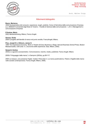 Architecture
Interior Design
Shop fitting
Arch. Matteo Trogu
_______________________________________________________________________________________
_______________________________________________________________________________________
www.no-ds.com | info@no-ds.com
Via Giambellino, 39 – 20146 – Milano [IT]
12
Riferimenti bibliografici
Boero, Marianna
2009 Sociosemiotica del consumo: esperienze, luoghi, pratiche, Corso di Semiotica della comunicazione d’impresa.
a.a. 2009/2010 Università degli Studi di Teramo – Facoltà di Scienze della comunicazione – L.M. in Management e
comunicazione d'impresa
D’Andrea, Mario
2002 Marketrethinking, Milano, Franco Angeli.
Gerosa, Giulia
2008 Il progetto dell’identità di marca nel punto vendita, FrancoAngeli, Milano.
Pine, Joseph B. e Gilmore, James H.
1999 The Experience Economy. Work is Theatre & Every Business a Stage, Harvard Business School Press, Boston
Massachusetts, USA (trad. it. L’economia delle esperienze, Etas, Milano, 2000).
Semprini Andrea
2003a Lo sguardo sociosemiotico. Comunicazione, marche, media, pubblicità, Franco Angeli, Milano
2003b “Il linguaggio della marca”, in Semprini (2003a), pp.99-117.
2005 La marque, une puissance fragile, Vuibert, Paris (trad. it. La marca postmoderna. Potere e fragilità della marca
nelle società contemporanee, Franco Angeli, Milano, 2006).
 