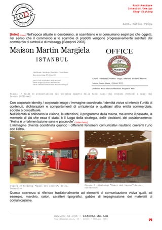 Architecture
Interior Design
Shop fitting
Arch. Matteo Trogu
_______________________________________________________________________________________
_______________________________________________________________________________________
www.no-ds.com | info@no-ds.com
Via Giambellino, 39 – 20146 – Milano [IT]
2
[Intro] [Video] Nell’epoca attuale si desiderano, si scambiano e si consumano segni più che oggetti,
nel senso che il commercio e lo scambio di prodotti vengono progressivamente sostituiti dal
commercio di simboli e di messaggi [Semprini 2003].
Figura 1- Slide di presentazione dei workshop oggetto della tesi: spazi del consumo [Retail] e spazi del
lavoro [Offices]
Con corporate identity / corporate image / immagine coordinata / identità visiva si intende l’unità di
contenuti, dichiarazioni e comportamenti di un’azienda o qualsiasi altra entità commerciale,
sociale o concettuale.
Nell’identità si collocano la visione, le intenzioni, il programma della marca, ma anche il passato, la
memoria di ciò che essa è stata; è il luogo della strategia, delle decisioni, del posizionamento:
“Heinz è un’alimentazione sana e piacevole”. [video heinz]
L’immagine diventa coordinata quando i differenti fenomeni comunicativi risultano coerenti l’uno
con l’altro.
Questa coerenza si riferisce tradizionalmente ad elementi di comunicazione visiva quali, ad
esempio, marchio, colori, caratteri tipografici, gabbie di impaginazione dei materiali di
comunicazione.
Figura 2 - Workshop "Spazi del lavoro", Heinz,
Reception
Figura 3 - Workshop "Spazi del lavoro",Heinz,
conference
 