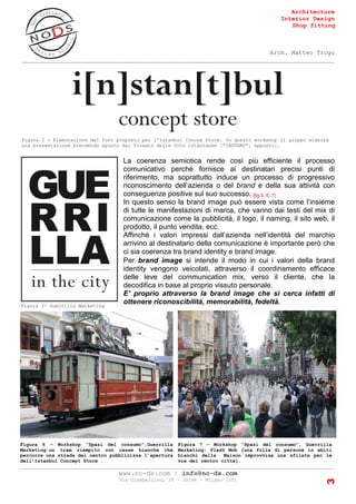 Architecture
Interior Design
Shop fitting
Arch. Matteo Trogu
_______________________________________________________________________________________
_______________________________________________________________________________________
www.no-ds.com | info@no-ds.com
Via Giambellino, 39 – 20146 – Milano [IT]
3
Figura 6 – Workshop “Spazi del consumo”,Guerrilla
Marketing:un tram riempito con casse bianche che
percorre una strada del centro pubblicizza l’apertura
dell’Istanbul Concept Store .
Figura 7 – Workshop “Spazi del consumo”, Guerrilla
Marketing: Flash Mob [una folla di persone in abiti
bianchi della Maison improvvisa una sfilata per le
vie del centro città].
Figura 2 - Elaborazione del font proposto per l'Istanbul Concep Store. In questo workshop il gruppo elabora
una presentazione prendendo spunto dal formato delle foto istantanee [“INSTANT”, appunto].
La coerenza semiotica rende così più efficiente il processo
comunicativo perché fornisce ai destinatari precisi punti di
riferimento, ma soprattutto induce un processo di progressivo
riconoscimento dell’azienda o del brand e della sua attività con
conseguenze positive sul suo successo. [fig.5, 6, 7]
In questo senso la brand image può essere vista come l’insieme
di tutte le manifestazioni di marca, che vanno dai testi del mix di
comunicazione come la pubblicità, il logo, il naming, il sito web, il
prodotto, il punto vendita, ecc.
Affinché i valori impressi dall’azienda nell’identità del marchio
arrivino al destinatario della comunicazione è importante però che
ci sia coerenza tra brand identity e brand image.
Per brand image si intende il modo in cui i valori della brand
identity vengono veicolati, attraverso il coordinamento efficace
delle leve del communication mix, verso il cliente, che la
decodifica in base al proprio vissuto personale.
E’ proprio attraverso la brand image che si cerca infatti di
ottenere riconoscibilità, memorabilità, fedeltà.Figura 3- Guerrilla Marketing
 