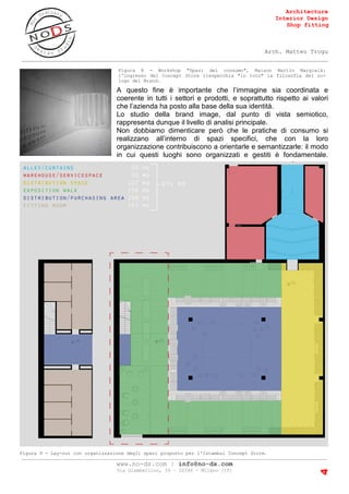Architecture
Interior Design
Shop fitting
Arch. Matteo Trogu
_______________________________________________________________________________________
_______________________________________________________________________________________
www.no-ds.com | info@no-ds.com
Via Giambellino, 39 – 20146 – Milano [IT]
4
A questo fine è importante che l’immagine sia coordinata e
coerente in tutti i settori e prodotti, e soprattutto rispetto ai valori
che l’azienda ha posto alla base della sua identità.
Lo studio della brand image, dal punto di vista semiotico,
rappresenta dunque il livello di analisi principale.
Non dobbiamo dimenticare però che le pratiche di consumo si
realizzano all’interno di spazi specifici, che con la loro
organizzazione contribuiscono a orientarle e semantizzarle: il modo
in cui questi luoghi sono organizzati e gestiti è fondamentale.
Figura 8 - Workshop "Spazi del consumo", Maison Martin Margielà:
l'ingresso del Concept Store riespecchia "in toto" la filosofia del no-
logo del Brand.
Figura 9 - Lay-out con organizzazione degli spazi proposto per l'Istambul Concept Store.
 