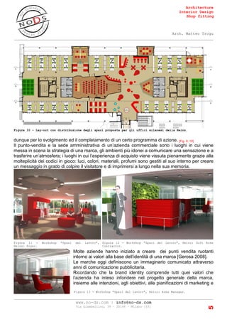 Architecture
Interior Design
Shop fitting
Arch. Matteo Trogu
_______________________________________________________________________________________
_______________________________________________________________________________________
www.no-ds.com | info@no-ds.com
Via Giambellino, 39 – 20146 – Milano [IT]
5
Figura 10 - Lay-out con distribuzione degli spazi proposta per gli uffici milanesi della Heinz.
dunque per lo svolgimento ed il completamento di un certo programma di azione. [Fig. 9, 10]
Il punto-vendita e la sede amministrativa di un’azienda commerciale sono i luoghi in cui viene
messa in scena la strategia di una marca, gli ambienti più idonei a comunicare una sensazione e a
trasferire un’atmosfera; i luoghi in cui l’esperienza di acquisto viene vissuta pienamente grazie alla
molteplicità dei codici in gioco: luci, colori, materiali, profumi sono gestiti al suo interno per creare
un messaggio in grado di colpire il visitatore e di imprimersi a lungo nella sua memoria.
Molte aziende hanno iniziato a creare dei punti vendita ruotanti
intorno ai valori alla base dell’identità di una marca [Gerosa 2008].
Le marche oggi definiscono un immaginario comunicato attraverso
anni di comunicazione pubblicitaria.
Ricordando che la brand identity comprende tutti quei valori che
l’azienda ha inteso infondere nel progetto generale della marca,
insieme alle intenzioni, agli obiettivi, alle pianificazioni di marketing e
Figura 12 - Workshop "Spazi del lavoro", Heinz: Soft Area
Contractor.
Figura 11 - Workshop "Spazi del lavoro",
Heinz: Foyer.
Figura 13 - Workshop "Spazi del lavoro", Heinz: Area Manager.
 