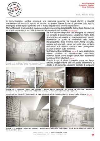 Architecture
Interior Design
Shop fitting
Arch. Matteo Trogu
_______________________________________________________________________________________
_______________________________________________________________________________________
www.no-ds.com | info@no-ds.com
Via Giambellino, 39 – 20146 – Milano [IT]
6
Figura 16 - Workshop "Spazi del consumo", Maison Martin Margielà, open space: vista della parete di cuscini e
della purchase area.
di comunicazione, sembra emergere una coerenza generale tra brand identity e identità
manifestata attraverso lo spazio di vendita. In queste diverse forme di gestione dello spazio
emergono diversi tipi di “contratto” che la marca stipula con il proprio enunciatario.
Martin Margielà è un brand di moda concettuale esponente della filosofia del no-logo. Seppur sia
un brand conosciuto, il suo stile è riservato ad un pubblico di nicchia [Video Margielà].
Sin dall’esordio negli anni ’80, Margiela ha lavorato
sul concetto di decostruzione, spogliando l'abito delle
strutture non necessarie ed inventando nuovi volumi,
diventando un punto di riferimento della moda
d’avanguardia: look minimal nelle forme asciutte,
austere ed oversize, come nei colori che puntano
soprattutto sul classico bianco o nero, protagonisti
assoluti di alcuni outfit femminili.
Nell’Istanbul Concept Store [Fig.14] è stato applicato lo
stesso principio di decostruzione, utilizzando
materiali poveri [come il legno desaturato, il cemento
lisciato ed il ferro battuto]. [Fig.15]
Questo luogo è stato concepito come un luogo
urbano, suggerendone altri usi come allestimenti o
sfilate e al contempo abbiamo cercato di proporre
nuovi volumi facendo riferimento al look minimal ed al classico bianco e nero della Maison. [Fig.16]
Figura 14 - Workshop "Spazi del consumo", Maison
Martin Margielà: open space | purchase area.
Figura 15 - Workshop "Spazi del consumo", Maison Martin Margielà, in ordine da sinistra: exposition
walk[verso vip area], exposition walk[verso uscita], fitting room [accesso dal soppalco].
 