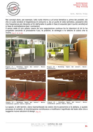 Architecture
Interior Design
Shop fitting
Arch. Matteo Trogu
_______________________________________________________________________________________
_______________________________________________________________________________________
www.no-ds.com | info@no-ds.com
Via Giambellino, 39 – 20146 – Milano [IT]
7
Nei concept store, per esempio, tutto ruota intorno a un’unica tematica e, prima dei prodotti, ciò
che si vuole vendere è l’esperienza di consumo e, da un punto di vista semiotico, possiamo dire
che l’esperienza più rilevante ai fini dell’analisi è quella in fase di acquisto [per il punto vendita] ed
in fase di contrattazione [per i contractor].
Il senso reale di uno spazio nasce da una negoziazione continua tra le intenzioni di chi lo ha
progettato cercando di prevederne l’uso, le pratiche, le strategie e le tattiche di coloro che lo
vivono. [Fig.17, 18, 19 ,20]
Lo spazio, in altri termini, viene risemantizzato da coloro che lo percorrono e lo abitano, e questo
processo di contatto, di ricombinazione contribuisce a modificare il significato del testo oltre che a
suggerire nuove soluzioni di design. [Fig. 21]
Figura 17 - Workshop "Spazi del lavoro", Heinz:
amministration | workstation.
Figura 18 - Workshop "Spazi del lavoro", Heinz:
workstation.
Figura 19 - Workshop "Spazi del lavoro", Heinz:
Conference [pareti mobili aperte].
Figura 20 - Workshop "Spazi del lavoro", Heinz:
Conference [pareti mobili chiuse].
 