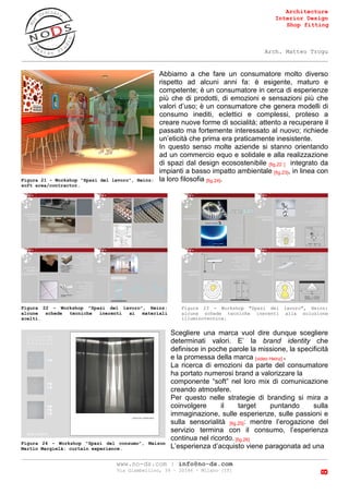 Architecture
Interior Design
Shop fitting
Arch. Matteo Trogu
_______________________________________________________________________________________
_______________________________________________________________________________________
www.no-ds.com | info@no-ds.com
Via Giambellino, 39 – 20146 – Milano [IT]
8
Abbiamo a che fare un consumatore molto diverso
rispetto ad alcuni anni fa: è esigente, maturo e
competente; è un consumatore in cerca di esperienze
più che di prodotti, di emozioni e sensazioni più che
valori d’uso; è un consumatore che genera modelli di
consumo inediti, eclettici e complessi, proteso a
creare nuove forme di socialità; attento a recuperare il
passato ma fortemente interessato al nuovo; richiede
un’eticità che prima era praticamente inesistente.
In questo senso molte aziende si stanno orientando
ad un commercio equo e solidale e alla realizzazione
di spazi dal design ecosostenibile [fig.22 ] integrato da
impianti a basso impatto ambientale [fig.23], in linea con
la loro filosofia [fig.24].
Scegliere una marca vuol dire dunque scegliere
determinati valori. E’ la brand identity che
definisce in poche parole la missione, la specificità
e la promessa della marca [video Heinz] .
La ricerca di emozioni da parte del consumatore
ha portato numerosi brand a valorizzare la
componente “soft” nel loro mix di comunicazione
creando atmosfere.
Per questo nelle strategie di branding si mira a
coinvolgere il target puntando sulla
immaginazione, sulle esperienze, sulle passioni e
sulla sensorialità [fig.25]: mentre l’erogazione del
servizio termina con il consumo, l’esperienza
continua nel ricordo. [fig.26]
L’esperienza d’acquisto viene paragonata ad una
Figura 21 - Workshop "Spazi del lavoro", Heinz:
soft area/contractor.
Figura 22 - Workshop "Spazi del lavoro", Heinz:
alcune schede tecniche inerenti ai materiali
scelti.
Figura 23 - Workshop "Spazi del lavoro", Heinz:
alcune schede tecniche inerenti alla soluzione
illuminotecnica.
Figura 24 - Workshop "Spazi del consumo", Maison
Martin Margielà: curtain experience.
 