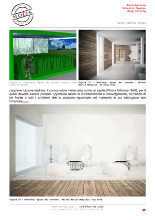Architecture
Interior Design
Shop fitting
Arch. Matteo Trogu
_______________________________________________________________________________________
_______________________________________________________________________________________
www.no-ds.com | info@no-ds.com
Via Giambellino, 39 – 20146 – Milano [IT]
9
rappresentazione teatrale: il consumatore viene visto come un ospite [Pine e Gilmore-1999], per il
quale devono essere pensate opportune azioni di intrattenimento e coinvolgimento, cercando di
far fronte a tutti i problemi che lo possono riguardare nel momento in cui interagisce con
l’impresa[fig.28].
Figura 25 - Workshop "Spazi del lavoro", Heinz: area
relax [Pratone].
Figura 27 - Workshop "Spazi del consumo", Maison
Martin Margielà: fitting room.
Figura 28 - Workshop "Spazi del consumo", Maison Martin Margielà: vip area.
 