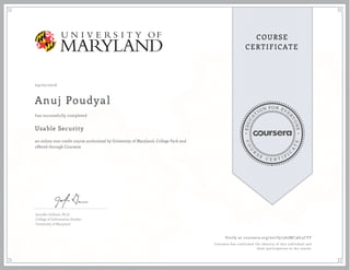 EDUCA
T
ION FOR EVE
R
YONE
CO
U
R
S
E
C E R T I F
I
C
A
TE
COURSE
CERTIFICATE
09/02/2016
Anuj Poudyal
Usable Security
an online non-credit course authorized by University of Maryland, College Park and
offered through Coursera
has successfully completed
Jennifer Golbeck, Ph.D.
College of Information Studies
University of Maryland
Verify at coursera.org/verify/5S2MC36L5CYF
Coursera has confirmed the identity of this individual and
their participation in the course.
 