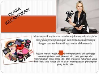 Mempercantik wajah atau tata rias wajah merupakan kegiatan
mengubah penampilan wajah dari bentuk asli sebenarnya
dengan bantuan kosmetik agar wajah lebih menarik.
Tujuan merias wajah adalah mempercantik diri sehingga
membangkitkan rasa percaya diri, rasa percaya diri
meningkatkan rasa harga diri. Dan menjalin hubungan yang
lebih baik rasa harga diri ini akan meningkatkan penampilan
yang lebih baik.
 