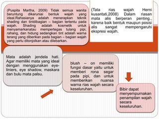 (Puspita Martha, 2009) Tidak semua wanita
beruntung dikaruniai bentuk wajah yang
ideal.Rahasianya adalah menerapkan teknik
shading dan tintdibagian – bagian tertentu pada
wajah. Shading adalah kosmetik untuk
menyamarkanatau mempertegas tulang pipi,
rahang, dan hidung sedangkan tint adalah warna
terang yang diberikan pada bagian – bagian wajah
yang perlu ditonjolkan atau dilebarkan.
(Tata rias wajah Herni
kusantati,2008) Dalam riasan
mata alis berperan penting.,
karena baik bentuk maupun posisi
alis sangat mempengaruhi
ekspresi wajah.
Mata adalah jendela hati.
Agar memiliki mata yang ideal
dengan menggunakan eye-
liniers, eye shadow, maskara
dan bulu mata palsu.
blush – on memiliki
fungsi dasar yaitu untuk
memberi rona segar
pada pipi, dan untuk
memberikan nuansa
warna rias wajah secara
keseluruhan. Bibir dapat
menyempurnakan
penampilan wajah
secara
keseluruhan.
 
