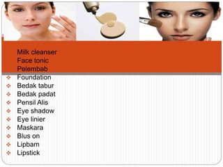  Milk cleanser
 Face tonic
 Pelembab
 Foundation
 Bedak tabur
 Bedak padat
 Pensil Alis
 Eye shadow
 Eye linier
 Maskara
 Blus on
 Lipbam
 Lipstick
 