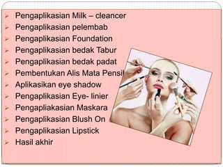  Pengaplikasian Milk – cleancer
 Pengaplikasian pelembab
 Pengaplikasian Foundation
 Pengaplikasian bedak Tabur
 Pengaplikasian bedak padat
 Pembentukan Alis Mata Pensil alis.
 Aplikasikan eye shadow
 Pengaplikasian Eye- linier
 Pengapliakasian Maskara
 Pengaplikasian Blush On
 Pengaplikasian Lipstick
 Hasil akhir
 