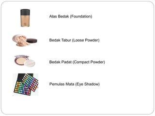 Alas Bedak (Foundation)
Pemulas Mata (Eye Shadow)
Bedak Padat (Compact Powder)
Bedak Tabur (Loose Powder)
 