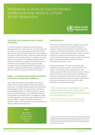 http://www.who.int/mental_health/neurology/dementia/en/ WHO/MSD/MER/15.4 01
ENSURING A HUMAN RIGHTS-BASED
APPROACH FOR PEOPLE LIVING
WITH DEMENTIA
THE NEED FOR A HUMAN RIGHTS-BASED
APPROACH
It is widely recognized that people living with dementia are
frequently denied their human rights both in the community and in
care homes. In many countries people living with dementia are
often physically and chemically restrained, even when regulations
are in place to uphold their rights. Furthermore, people living with
dementia can also be victims of abuse. For example, they may be
beaten for being "stubborn" or exhibiting challenging behavior.
Third parties may also use a diagnosis of dementia to their own
benefit, such as using deceit to acquire a person’s assets.
This reflects the ethical challenges inherent in the support and
protection of people living with dementia, and legislation alone
will not be sufficient to ensure the protection of their rights.
PANEL+
: A HUMAN RIGHTS-BASED APPROACH
FOR PEOPLE LIVING WITH DEMENTIA
Human rights are universal in that all people in the world are
entitled to them, and these rights are inherent to the dignity of
every human. This holds for people living with dementia and their
family caregivers, however, their rights are often overlooked or
even deliberately trampled. It is therefore important to address
the issue of dementia through a human rights-based approach.
This also allows for the reinforcement of the obligations of states
and other stakeholders to protect the rights of people living with
dementia. PANEL+ 1
provides a framework with important
elements to keep in mind if we want to promote the respect for the
rights of people living with dementia (1).
PARTICIPATION
People living with dementia and their caregivers have the right
to participate in all decisions which affect their lives and
wellbeing. Additionally, people living with dementia and their
caregivers have the right to participate in the formulation and
implementation of policies that affect them. Therefore, to assist
recruitment of people living with dementia into academic
research and the development of policies and services affecting
them, funding should be made available and consent
procedures should be put in place.
Related to participation is the right of people living with
dementia to have equal access to community services and
facilities. This includes access to adequate food, water,
clothing, education, health, public buildings, transport, housing
schemes, information and communication. Accessibility also
means that people living with dementia and their caregivers
should be provided with accessible information and the support
they require to empower them to exercise their right to
participate in decisions that affect them.
“THE VOICES OF OLDER PEOPLE LIVING
WITH DEMENTIA AND THOSE WHO
LOOK AFTER THEM NEED TO BE HEARD
IN A MEANINGFUL WAY”.
The first UN Independent Expert on the enjoyment of all
human rights by older persons, Rosa Kornfeld-Matte (2).
1 The acronym “PANEL”, endorsed by the United Nations and adopted by the Scottish
parliament, represents the basic principles of human rights. Taking into account the
development of the international human rights framework, PANEL+
embraces other
important human rights concepts and principles, such as accessibility, transparency,
legal capacity and autonomy.
P articipation
A ccountability
N on-discrimination
E mpowerment
L egality
PANEL+
 