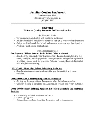 Jennifer Gordon Parchment
28 Homestead Road,
Rollington Town, Kingston 2.
(876)546 8363
OBJECTIVE
To Gain a Quality Assurance Technician Position
Professional Profile
 Very organized, dedicated and positively motivated.
 Ability to complete assignment schedule in highly pressured environment.
 Gain excellent knowledge of Lab techniques, structure and functionality.
 Proficient in chemical applications.
Professional Experience
2013-present Wilbert Stewart Basic School Office Assistant
 Assisting the principal, recording important data and computerising the
same, modifying existing systems, taking minutes, using office equipment,
providing graphic work for teachers, National Housing Trust deduction(s)
and telephone answering.
2011-2013 Mona High School Laboratory Assistant
 Supplying apparatus and equipment for use in practical and class
sessions.
2009-2009 Jalex Manufacturing Ltd Lab Technician
 Setting up demonstrations. Reorganize labs. Order Lab supplies.
 Conduct testing of solutions with Aluminum profiles and report outcome.
2006-2008 Convent of Mercy Academy Laboratory Assistant and Part time
Teacher.
 Conducting demonstrations for students.
 Ordering supplies.
 Reorganizing the labs, teaching chemistry, and setting exams.
 