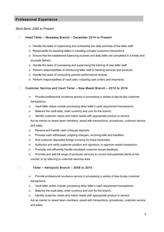 Professional Experience
Blom Bank, 2008 to Present
 Head Teller – Mosadaq Branch – December 2014 to Present
o Handle the tasks of supervising and scheduling the daily activities of the teller staff
o Responsible for assisting tellers in handling complex customer transactions
o Ensure that the established balancing routines and daily teller are completed in a timely and
accurate fashion
o Handle the tasks of overseeing and supervising the training of new teller staff
o Perform responsibilities of introducing teller staff to banking services and products
o Handle the tasks of conducting periodic performance reviews
o Perform responsibilities of vault cash, including cash orders and shipments.
 Customer Service and Vault Teller – New Maadi Branch – 2010 to 2014
o Provide professional courteous service in processing a variety of day-to-day customer
transactions.
o Vault teller duties include processing other teller’s cash requirement transactions.
o Balance the vault daily, order currency and coin for the branch.
o Identify customer needs and match needs with appropriate product or service.
Act as mentor to newer team members, assist with transactions, procedures, customer service
and sales.
o Receive and handle cash/ cheques deposits.
o Process cash withdrawal, outgoing cheques, incoming bills and transfers.
o Sort customer deposited foreign currency for fraud banknotes.
o Authorize and verify customer position and signature, to approve certain transaction.
o Promptly and efficiently handle escalated customer issues feedback.
o Promote and sell full range of products/ services to current and potential clients at the
counter or by referring to customer services area.
 Teller – Heliopolis Branch – 2008 to 2010
o Provide professional courteous service in processing a variety of day-to-day customer
transactions.
o Vault teller duties include processing other teller’s cash requirement transactions.
o Balance the vault daily, order currency and coin for the branch.
o Identify customer needs and match needs with appropriate product or service.
Act as mentor to newer team members, assist with transactions, procedures, customer service
and sales.
2
 
