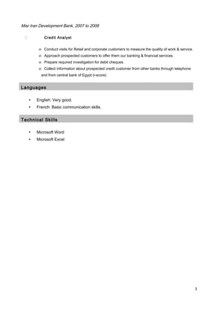 Misr Iran Development Bank, 2007 to 2008
 Credit Analyst
o Conduct visits for Retail and corporate customers to measure the quality of work & service.
o Approach prospected customers to offer them our banking & financial services.
o Prepare required investigation for debit cheques.
o Collect information about prospected credit customer from other banks through telephone
and from central bank of Egypt (i-score)
Languages
▪ English: Very good.
▪ French: Basic communication skills.
Technical Skills
▪ Microsoft Word
▪ Microsoft Excel
3
 