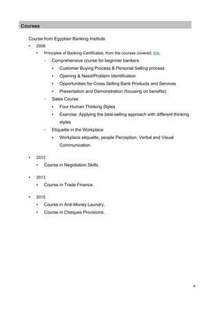 Courses
Course from Egyptian Banking Institute
▪ 2008
• Principles of Banking Certificates, from the courses covered, link:
◦ Comprehensive course for beginner bankers.
▪ Customer Buying Process & Personal Selling process
▪ Opening & Need/Problem Identification
▪ Opportunities for Cross Selling Bank Products and Services
▪ Presentation and Demonstration (focusing on benefits)
◦ Sales Course
▪ Four Human Thinking Styles
▪ Exercise: Applying the best-selling approach with different thinking
styles
◦ Etiquette in the Workplace
▪ Workplace etiquette, people Perception, Verbal and Visual
Communication
▪ 2012
• Course in Negotiation Skills.
▪ 2013
• Course in Trade Finance.
▪ 2015
• Course in Anti-Money Laundry.
• Course in Cheques Provisions.
4
 