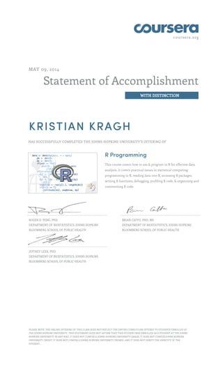 coursera.org
Statement of Accomplishment
WITH DISTINCTION
MAY 09, 2014
KRISTIAN KRAGH
HAS SUCCESSFULLY COMPLETED THE JOHNS HOPKINS UNIVERSITY'S OFFERING OF
R Programming
This course covers how to use & program in R for effective data
analysis. It covers practical issues in statistical computing:
programming in R, reading data into R, accessing R packages,
writing R functions, debugging, profiling R code, & organizing and
commenting R code.
ROGER D. PENG, PHD
DEPARTMENT OF BIOSTATISTICS, JOHNS HOPKINS
BLOOMBERG SCHOOL OF PUBLIC HEALTH
BRIAN CAFFO, PHD, MS
DEPARTMENT OF BIOSTATISTICS, JOHNS HOPKINS
BLOOMBERG SCHOOL OF PUBLIC HEALTH
JEFFREY LEEK, PHD
DEPARTMENT OF BIOSTATISTICS, JOHNS HOPKINS
BLOOMBERG SCHOOL OF PUBLIC HEALTH
PLEASE NOTE: THE ONLINE OFFERING OF THIS CLASS DOES NOT REFLECT THE ENTIRE CURRICULUM OFFERED TO STUDENTS ENROLLED AT
THE JOHNS HOPKINS UNIVERSITY. THIS STATEMENT DOES NOT AFFIRM THAT THIS STUDENT WAS ENROLLED AS A STUDENT AT THE JOHNS
HOPKINS UNIVERSITY IN ANY WAY. IT DOES NOT CONFER A JOHNS HOPKINS UNIVERSITY GRADE; IT DOES NOT CONFER JOHNS HOPKINS
UNIVERSITY CREDIT; IT DOES NOT CONFER A JOHNS HOPKINS UNIVERSITY DEGREE; AND IT DOES NOT VERIFY THE IDENTITY OF THE
STUDENT.
 