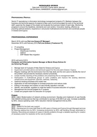 MERKOURIS SPIROS
Date birth: 9/10/1972, Family status: Married
182 54 Athens, 6948063876, smerkour@gmail.com
PROFESSIONAL PROFILE.
Senior IT specializing in information technology management projects (IT). Mediator between the
business and technical aspects of projects to take care of and encourages the work of the technical
staff, supervise the stages of the project and evaluate the business impact of each step. Monitoring
progress to ensure the deadlines, standards and cost centers. Innovative, leading, effective as
providing optimal solutions. Experience in structured multinational environment and coordinate people
in Greece and Cyprus.
PROFESSIONAL EXPERIENCE
March 2016 until now Pet Line Greece [IT Manager]
December 2015 until February 2016 Pet Line Greece [ Freelancer IT]
 IT consulting
 Project Management
o Warehouse inventory
o Zelitron
o ERP Master files migration
2010 until end of 2014
Computer and Information System Manager at Merck Sharp Dohme Gr
(ex Schering Plough)
 Manage team of 4 people of Help Desk for Greece and Cyprus.
 Supervision provided advice and technical support for the end-users Greece / Cyprus
 Regular meetings with the technicians from the help desk and the end users to identify the root of
the problem and provide the necessary solution proactively.
 Create monthly reporting of the problems and presenting this to management team
 Participation in multinational groups to solve problems and improve the existing electronic
infrastructure and equipment. [Servers, switches, networks]
 Optimize existing processes and create new
 Application of new technologies to increase production and reduce costs
 Editing in the design and creation of user-friendly operation manuals
 Identify, and evaluate, suppliers to meet the needs of success execution of a project.
 Management the annual budgets for IT projects
 Create and prepare team for execution of a project
Project:
2010 – 2011 Modernization of network printing environment. Develop and implement of user-friendly
new network printing service that has contributed to savings of 50.000 € per year. Increase availability
by 95%, reduce operating costs 100% reduction internal management time by 90%
Attainment
2010 – Award for the best user support
2012 – Development of a new Help Desk for 400 users in Greece and Cyprus through Managed services
by reducing waiting time by 95%, increasing productivity by 80% call handling through automated e-
ticketing. Recording and analysis of cases to identify problems through a detailed reporting for creation
of necessary action for resolution at the root of problem.
 