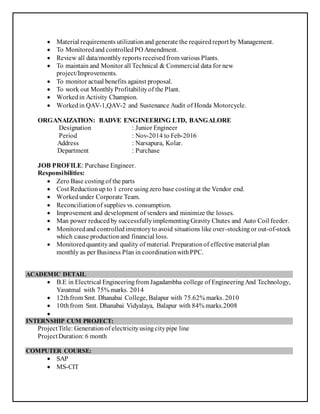  Material requirements utilizationand generate the requiredreport by Management.
 To Monitoredand controlledPO Amendment.
 Review all data/monthly reports receivedfrom various Plants.
 To maintain and Monitor all Technical & Commercial data for new
project/Improvements.
 To monitor actual benefits against proposal.
 To work out MonthlyProfitabilityof the Plant.
 Workedin Activity Champion.
 Workedin QAV-1,QAV-2 and Sustenance Audit of Honda Motorcycle.
ORGANAIZATION: BADVE ENGINEERING LTD, BANGALORE
Designation : Junior Engineer
Period : Nov-2014 to Feb-2016
Address : Narsapura, Kolar.
Department : Purchase
JOB PROFILE: Purchase Engineer.
Responsibilities:
 Zero Base costingof the parts
 Cost Reductionup to 1 crore usingzero base costingat the Vendor end.
 Workedunder Corporate Team.
 Reconciliationof supplies vs. consumption.
 Improvement and development of venders and minimize the losses.
 Man power reducedby successfullyimplementingGravity Chutes and Auto Coil feeder.
 Monitoredand controlledinventoryto avoid situations like over-stockingor out-of-stock
which cause productionand financial loss.
 Monitoredquantityand quality of material. Preparationof effective material plan
monthly as per Business Plan in coordinationwithPPC.
ACADEMIC DETAIL
 B.E in Electrical Engineeringfrom Jagadambha college of EngineeringAnd Technology,
Yavatmal with 75% marks. 2014
 12thfrom Smt. Dhanabai College, Balapur with 75.62% marks. 2010
 10thfrom Smt. Dhanabai Vidyalaya, Balapur with 84% marks.2008

INTERNSHIP CUM PROJECT:
ProjectTitle: Generationof electricityusingcitypipe line
ProjectDuration: 6 month
COMPUTER COURSE:
 SAP
 MS-CIT
 