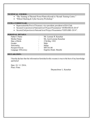 TECHNICAL COURSE:
 “The Training of Thermal Power Plant at Koradi in “Koradi Training Centre.”
 “Ethical Hacking & Cyber SecurityWorkshop.”
EXTRA CURRICULAR:
 Representedthe Post of Treasurer, vice-president, president inESA Club.
 Secured1st positioninNational level Project Presentation“ANTRATECH-2014”
 Secured2nd positioninNational level Project Presentation“EXPLORE-2014”.
PERSONAL DETAILS:
Father’s Name : Mr. Laxman R. Kasurkar
Mother Name : Ms. Jyoti Laxman Kasurkar
Date of Birth : 27thMay 1992
Gender : Male
Nationality : Indian
Passport File no : M9736140
Language Efficiency : English, Hindi, Marathi
DECLARATION:
I herebydeclare that the informationfurnishedinthis resume is true to the best of my knowledge
and belief
Date: 18 / 11 /2016.
Place: Pune.
Dnyaneshwar L. Kasurkar
 