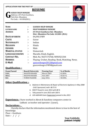 APPLICATION FOR THE POST OF: ………………………………………………………………….
RESUME
AURAV DILIP DONGRE
Address:-AT+Post=Gunthara,
Tah+Dist:-Bhandara
Pin Code :- 441804(M.S.)
NAME :- GAURAV DILIP DONGRE
FATHER NAME :- DILIP HARIBHAU DONGRE
ADDRESS :- AT+Post=Gunthara,Tah:- Bhandara
Dist:- Bhandara Pin Code: 441804 (M.S.)
DATE OF BIRTH :- 04/09/1989
CASTE :- Gurav
NATIONALITY :- Indian
RELIGION :- Hindu
GENDER :- Male
MARITAL STATUS :- Unmarried.
LANGUAGE KNOWN :- Marathi, Hindi, English.
CONTACT NO. :- Mob. No. 9657175760, 9096921344
HOBBIES :- Playing Cricket, Reading Book, Watching News.
E-Mail :- gauravdongre2012@gmail.com
gauravdongre1989@gmail.com
Qualification :-
Other Qualification :-
a. Diploma in Maintenance & Repair of Electronic Appliance in May 2008
(UGC Sponsored ) with 88.75 %
b. MSCIT Passed in June 2013 with 88 %
c. Tally passed in June 2015 with 100 %
d. UDI AADHAR Exam (Supervisor) passed in Dec.2015
Experience:- I have worked in Akruti & Sunshine computers center in
Lakhani as teacher and operator (1year).
Declaration:-
I hereby declare that the information mentioned above is true to the best of
knowledge.
Place :- Gunthara
Date :- / / /
Your Faithfully
GAURAV.DONGRE
G
Exam Passed Board/University Passing Year % of Marks
S.S.C. NAGPUR BOARD March 2005 62.80%
H.S.C. NAGPUR BOARD Feb 2007 44.83 %
B.A YCMOU NASHIK July 2016 58.58%
 