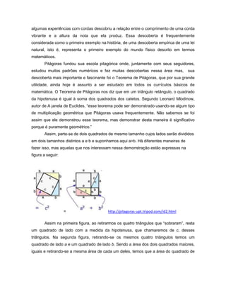 algumas experiências com cordas descobriu a relação entre o comprimento de uma corda
vibrante e a altura da nota que ela produz. Essa descoberta é frequentemente
considerada como o primeiro exemplo na história, de uma descoberta empírica de uma lei
natural, isto é, representa o primeiro exemplo do mundo físico descrito em termos
matemáticos.
Pitágoras fundou sua escola pitagórica onde, juntamente com seus seguidores,
estudou muitos padrões numéricos e fez muitas descobertas nessa área mas, sua
descoberta mais importante e fascinante foi o Teorema de Pitágoras, que por sua grande
utilidade, ainda hoje é assunto a ser estudado em todos os currículos básicos de
matemática. O Teorema de Pitágoras nos diz que em um triângulo retângulo, o quadrado
da hipotenusa é igual à soma dos quadrados dos catetos. Segundo Leonard Mlodinow,
autor de A janela de Euclides, “esse teorema pode ser demonstrado usando-se algum tipo
de multiplicação geométrica que Pitágoras usava frequentemente. Não sabemos se foi
assim que ele demonstrou esse teorema, mas demonstrar desta maneira é significativo
porque é puramente geométrico.”
Assim, parte-se de dois quadrados de mesmo tamanho cujos lados serão divididos
em dois tamanhos distintos a e b e suponhamos aqui a>b. Há diferentes maneiras de
fazer isso, mas aquelas que nos interessam nessa demonstração estão expressas na
figura a seguir:
= http://pitagoras-upt.tripod.com/id2.html
Assim na primeira figura, ao retirarmos os quatro triângulos que “sobraram”, resta
um quadrado de lado com a medida da hipotenusa, que chamaremos de c, desses
triângulos. Na segunda figura, retirando-se os mesmos quatro triângulos temos um
quadrado de lado a e um quadrado de lado b. Sendo a área dos dois quadrados maiores,
iguais e retirando-se a mesma área de cada um deles, temos que a área do quadrado de
 