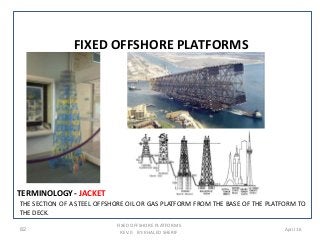 TERMINOLOGY- JACKET
THE SECTION OF A STEEL OFFSHORE OIL OR GAS PLATFORM FROM THE BASE OF THE PLATFORM TO
THE DECK.
FIXED OFFSHORE PLATFORMS
REV. 0 BY: KHALED SHERIF
82 April 16
FIXED OFFSHORE PLATFORMS
 