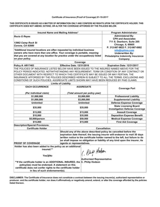 Certificate of Insurance (Proof of Coverage) 01-19-2017
THIS CERTIFICATE IS ISSUED AS A MATTER OF INFORMATION ONLY AND CONFERS NO RIGHTS UPON THE CERTIFICATE HOLDER. THIS
CERTIFICATE DOES NOT AMEND, EXTEND, OR ALTER THE COVERAGE AFFORDED BY THE POLICIES BELOW.
DISCLAIMER: The Certificate of Insurance does not constitute a contract between the issuing insurer(s), authorized representative or
producer, and the certificate holder, nor does it affirmatively or negatively amend, extend, or alter the coverage afforded by the policies
listed thereon.
Insured Name and Mailing Address* Program Administrator
Rocio G Reyes
13962 Camp Rock St
Corona, CA 92880
Administered By:
CPH and Associates
711 S. Dearborn, Suite 205
Chicago, IL 60605
P. 312-987-9823 F. 312-987-0902
info@cphins.com
Underwritten By:
Philadelphia Indemnity Insurance
Company
*Additional insured locations are often requested by individual business
owners who have more than one office. Your coverage is portable, meaning
that you are covered at any location for practice under the occupation(s) listed
on your policy.
Coverage
Policy #: AR17483 Effective Date: 12/31/2016 Expiration Date: 12/31/2017
THE POLICIES OF INSURANCE LISTED BELOW HAVE BEEN ISSUED TO THE INSURED NAMED ABOVE FOR THE
POLICY PERIOD INDICATED. NOTWITHSTANDING ANY REQUIREMENT, TERM OR CONDITION OF ANY CONTRACT OR
OTHER DOCUMENT WITH RESPECT TO WHICH THIS CERTIFICATE MAY BE ISSUED OR MAY PERTAIN, THE
INSURANCE AFFORDED BY THE POLICIES DESCRIBED HEREIN IS SUBJECT TO ALL THE TERMS, EXCLUSIONS AND
CONDITIONS OF SUCH POLICIES. AGGREGATE LIMITS SHOWN MAY HAVE BEEN REDUCED BY PAID CLAIMS.
Limits of Liability
Coverage Part
EACH OCCURRENCE
(Per individual claim)
AGGREGATE
(Total amount per policy year)
$1,000,000 $3,000,000 Professional Liability
$1,000,000 $3,000,000 Supplemental Liability
Unlimited Unlimited Defense Expense Coverage
$35,000 $35,000
State Licensing Board
Investigation Defense Coverage
$15,000 $15,000 Assault Coverage
$10,000 $35,000 Deposition Expense Benefit
$5,000/person $50,000 Medical Expense Coverage
$15,000 $15,000 First Aid Coverage
Description/Special Provisions:
Certificate Holder Cancellation
PROOF OF COVERAGE
Should any of the above described policy be cancelled before the
expiration date thereof, the issuing insurer will endeavor to mail 30 days
written notice to the certificate holder named to the left, but failure to do
so shall impose no obligation or liability of any kind upon the insurer, its
agents or representatives.
Holder has also been added to the policy as an additional
insured:**
Yes/XNo
**If the certificate holder is an ADDITIONAL INSURED, the
policy(ies) must be endorsed. A statement on this
certificate does not confer rights to the certificate holder
in lieu of such endorsement(s).
Authorized Representative
C. Philip Hodson
 